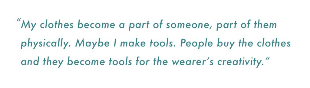 “My clothes become a part of someone, part of them physically. Maybe I make tools. People buy the clothes and they become tools for the wearer’s creativity.”