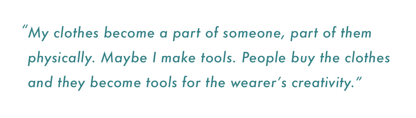 “My clothes become a part of someone, part of them physically. Maybe I make tools. People buy the clothes and they become tools for the wearer’s creativity.”