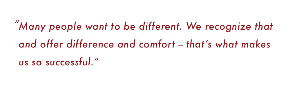 “Many people want to be different. We recognize that and offer difference and comfort -- that’s what makes us so successful.”