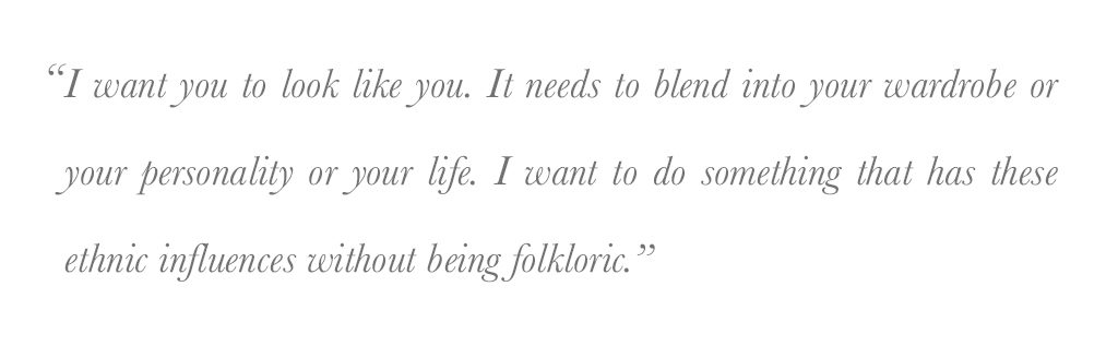 " I want you to look like you. It needs to blend into your wardrobe or your personality or your life. I want to do something that has these ethnic influences without being folkloric." - jan jan van essche