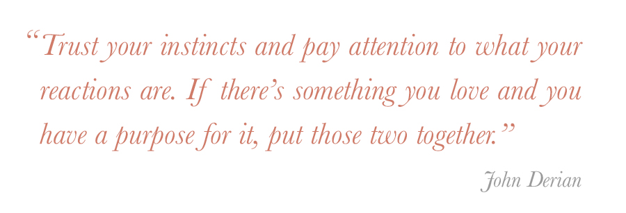 "Trust your instincts and pay attention to what your reactions are. If there’s something you love and you have a purpose for it, put those two together.” - John Derian