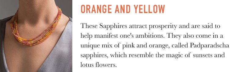 Orange and yellow Sapphires are thought to attract wisdom and prosperity and help manifest one's goals and ambitions. There are also sapphires that come in a unique mix or pink and orange, called Padparadscha sapphires, which very in tone and call to mind images of sunsets, lotus flowers and tropical fruits.